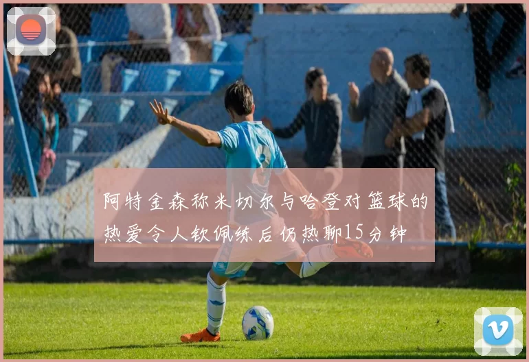 阿特金森称米切尔与哈登对篮球的热爱令人钦佩练后仍热聊15分钟