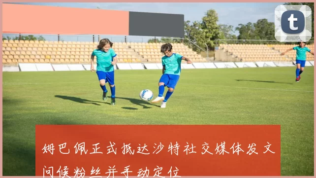 姆巴佩正式抵达沙特社交媒体发文问候粉丝并手动定位