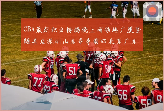 CBA最新积分榜揭晓上海领跑广厦紧随其后深圳山东争夺前四北京广东稳居前列
