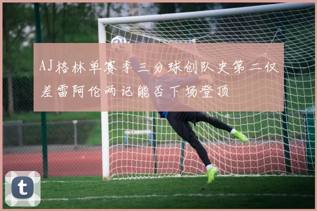 AJ格林单赛季三分球创队史第二仅差雷阿伦两记能否下场登顶