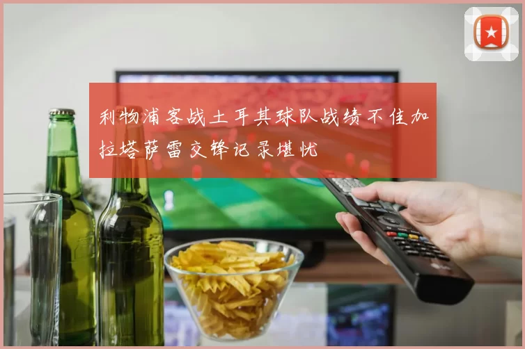 利物浦客战土耳其球队战绩不佳加拉塔萨雷交锋记录堪忧