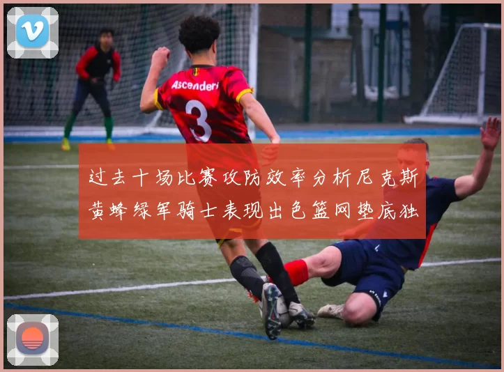 过去十场比赛攻防效率分析尼克斯黄蜂绿军骑士表现出色篮网垫底独占鳌头