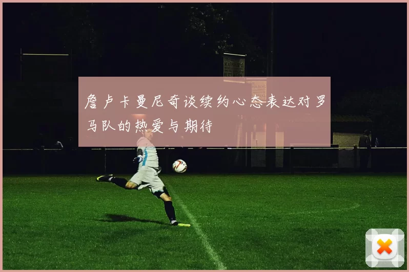 詹卢卡曼尼奇谈续约心态表达对罗马队的热爱与期待