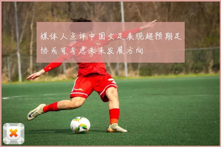 媒体人点评中国女足表现超预期足协或可考虑未来发展方向