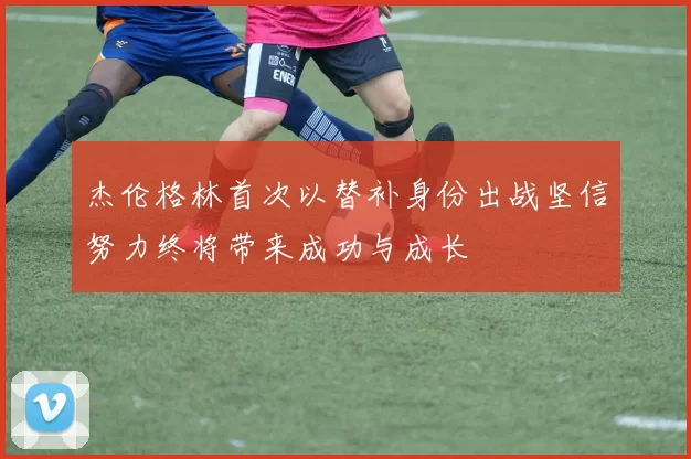 杰伦格林首次以替补身份出战坚信努力终将带来成功与成长