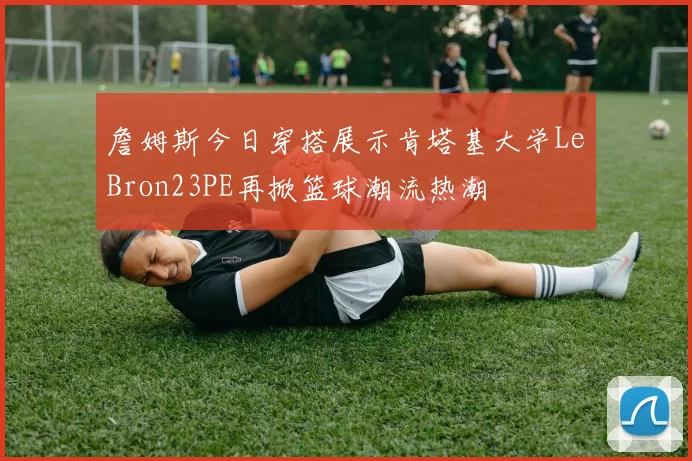 詹姆斯今日穿搭展示肯塔基大学LeBron23PE再掀篮球潮流热潮