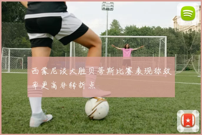 西蒙尼谈大胜贝蒂斯比赛表现称效率更高非转折点