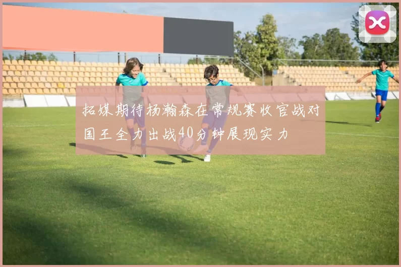 拓媒期待杨瀚森在常规赛收官战对国王全力出战40分钟展现实力