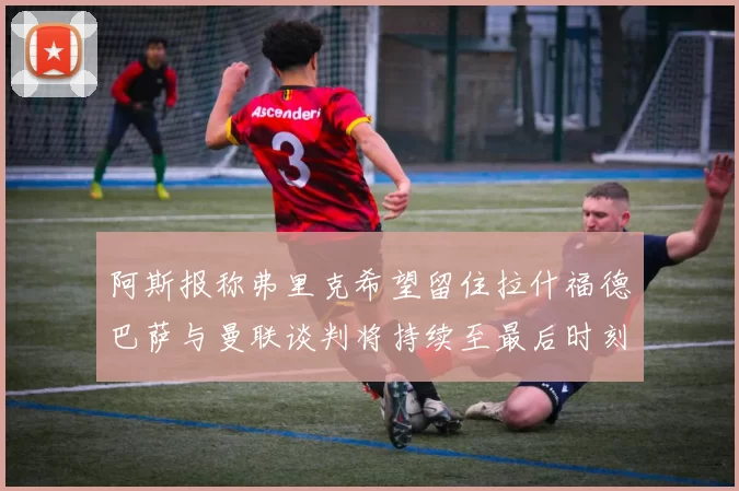 阿斯报称弗里克希望留住拉什福德巴萨与曼联谈判将持续至最后时刻