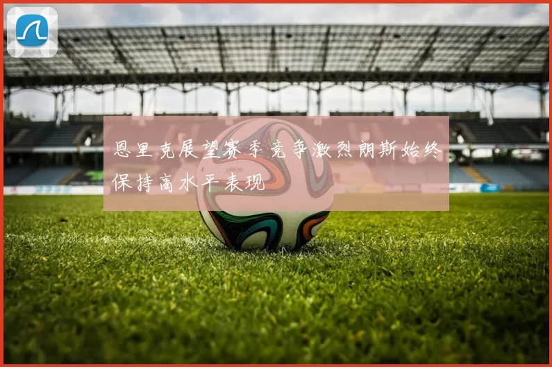 恩里克展望赛季竞争激烈朗斯始终保持高水平表现