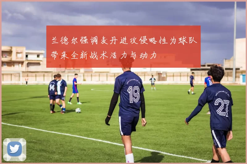 兰德尔强调麦丹进攻侵略性为球队带来全新战术活力与动力