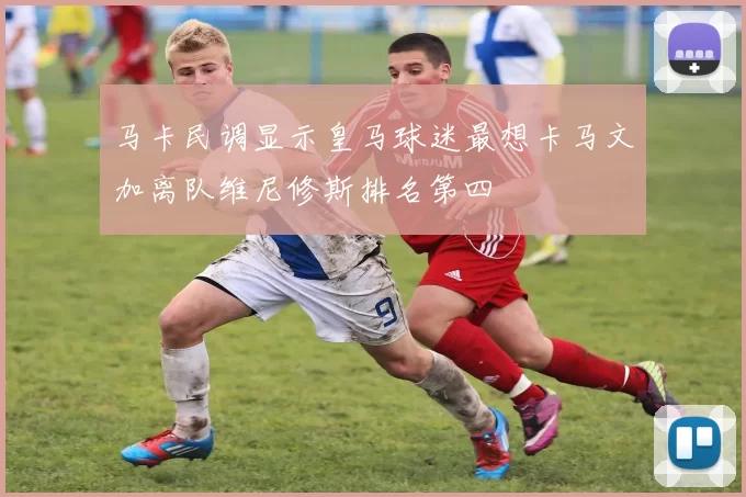 马卡民调显示皇马球迷最想卡马文加离队维尼修斯排名第四