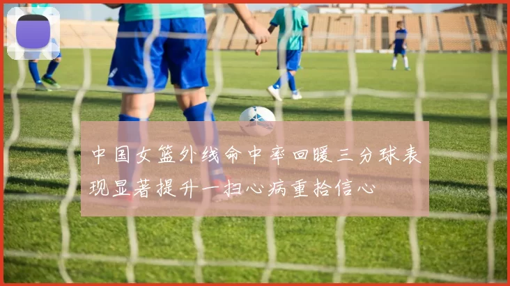 中国女篮外线命中率回暖三分球表现显著提升一扫心病重拾信心