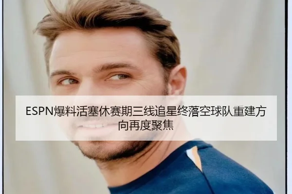 ESPN爆料活塞休赛期三线追星终落空球队重建方向再度聚焦 | com