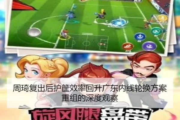 周琦复出后护筐效率回升广东内线轮换方案重组的深度观察 | com